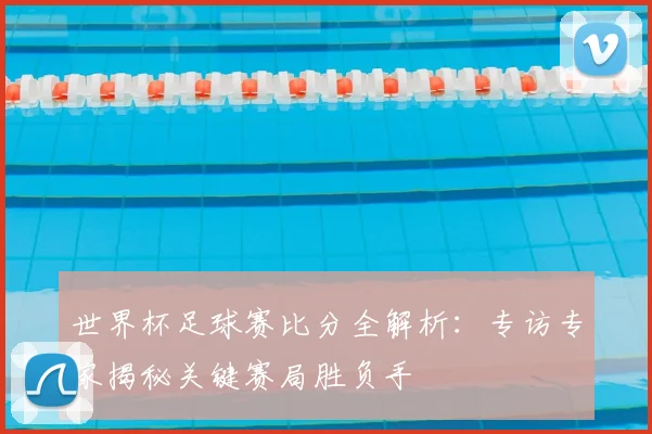 世界杯足球赛比分全解析：专访专家揭秘关键赛局胜负手
