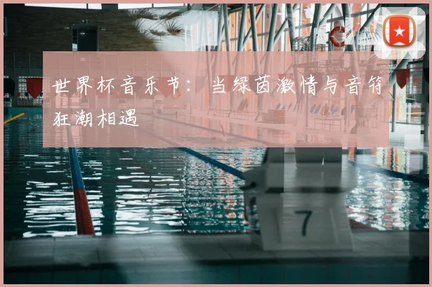 世界杯音乐节:当绿茵激情与音符狂潮相遇