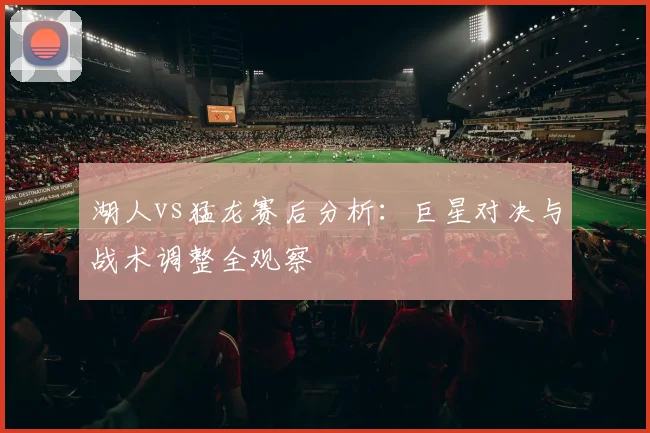 湖人vs猛龙赛后分析：巨星对决与战术调整全观察