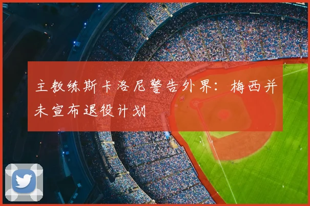主教练斯卡洛尼警告外界：梅西并未宣布退役计划