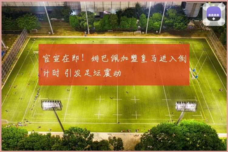 官宣在即！姆巴佩加盟皇马进入倒计时 引发足坛震动
