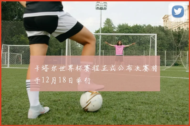 卡塔尔世界杯赛程正式公布决赛将于12月18日举行