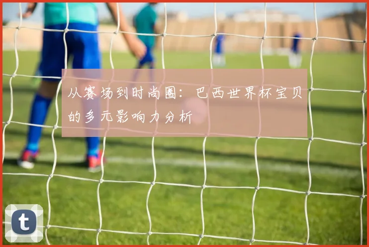 从赛场到时尚圈:巴西世界杯宝贝的多元影响力分析