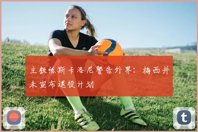 主教练斯卡洛尼警告外界：梅西并未宣布退役计划