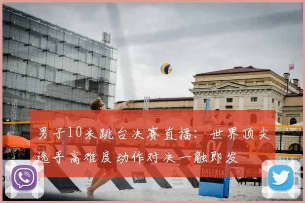 男子10米跳台决赛直播：世界顶尖选手高难度动作对决一触即发