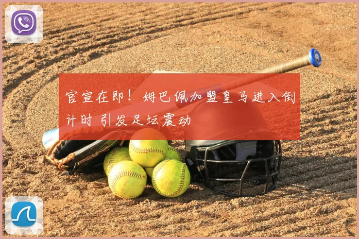 官宣在即！姆巴佩加盟皇马进入倒计时 引发足坛震动