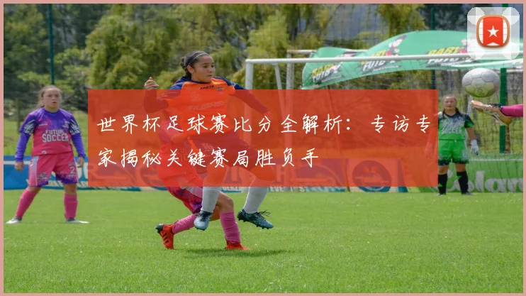 世界杯足球赛比分全解析：专访专家揭秘关键赛局胜负手