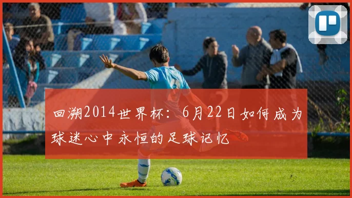回溯2014世界杯：6月22日如何成为球迷心中永恒的足球记忆