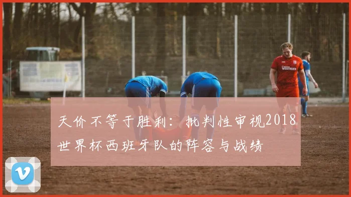 天价不等于胜利：批判性审视2018世界杯西班牙队的阵容与战绩