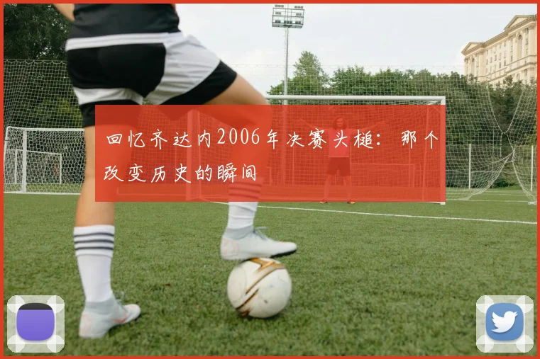 回忆齐达内2006年决赛头槌：那个改变历史的瞬间