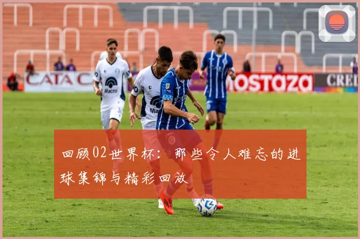 回顾02世界杯：那些令人难忘的进球集锦与精彩回放