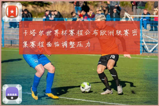 卡塔尔世界杯赛程公布欧洲联赛密集赛程面临调整压力