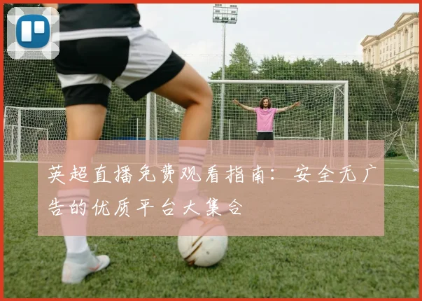 英超直播免费观看指南：安全无广告的优质平台大集合