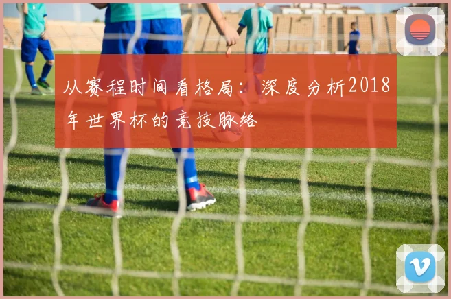 从赛程时间看格局：深度分析2018年世界杯的竞技脉络