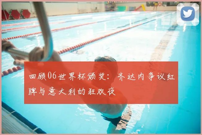 回顾06世界杯颁奖：齐达内争议红牌与意大利的狂欢夜