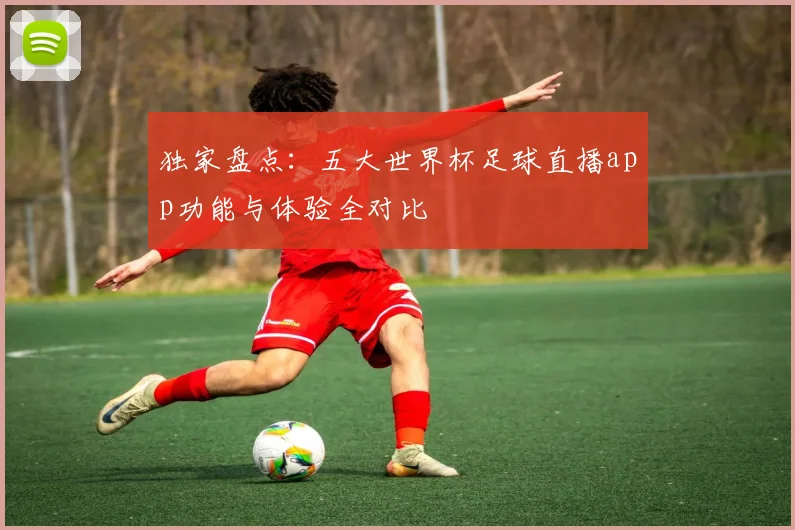 独家盘点：五大世界杯足球直播app功能与体验全对比