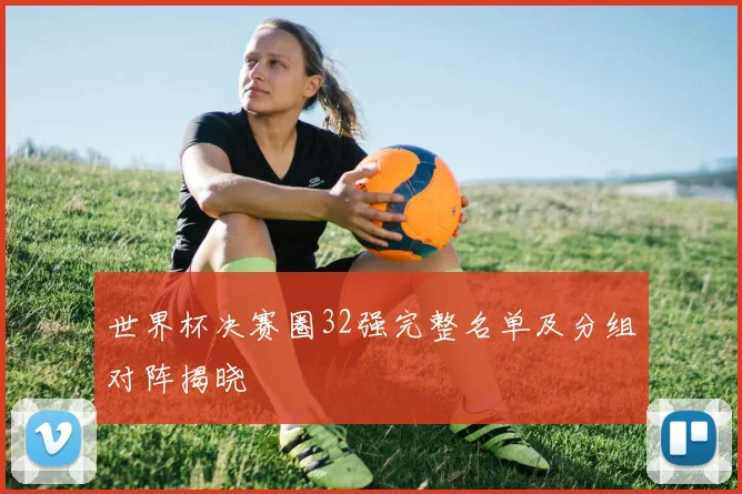 世界杯决赛圈32强完整名单及分组对阵揭晓