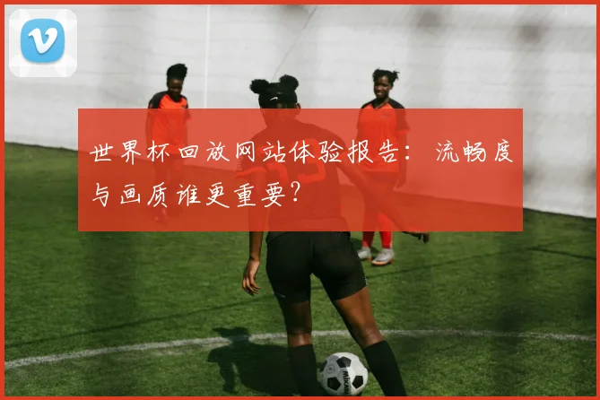 世界杯回放网站体验报告：流畅度与画质谁更重要？
