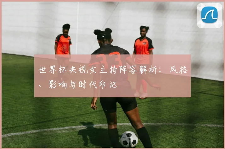 世界杯央视女主持阵容解析：风格、影响与时代印记